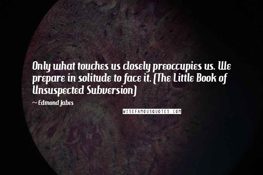 Edmond Jabes Quotes: Only what touches us closely preoccupies us. We prepare in solitude to face it. (The Little Book of Unsuspected Subversion)