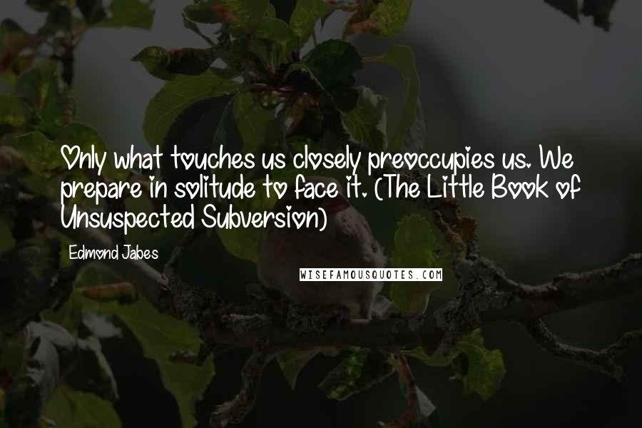 Edmond Jabes Quotes: Only what touches us closely preoccupies us. We prepare in solitude to face it. (The Little Book of Unsuspected Subversion)