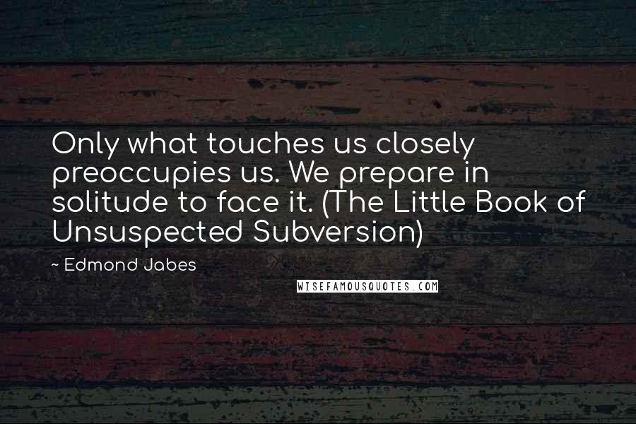 Edmond Jabes Quotes: Only what touches us closely preoccupies us. We prepare in solitude to face it. (The Little Book of Unsuspected Subversion)