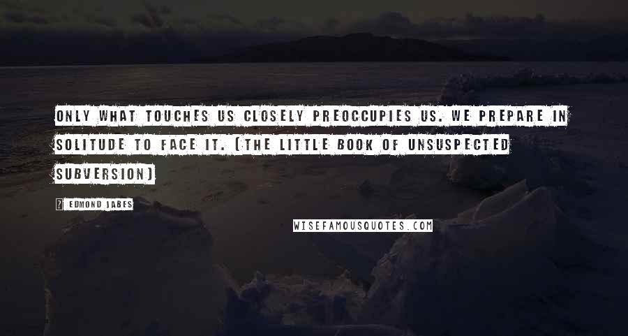 Edmond Jabes Quotes: Only what touches us closely preoccupies us. We prepare in solitude to face it. (The Little Book of Unsuspected Subversion)