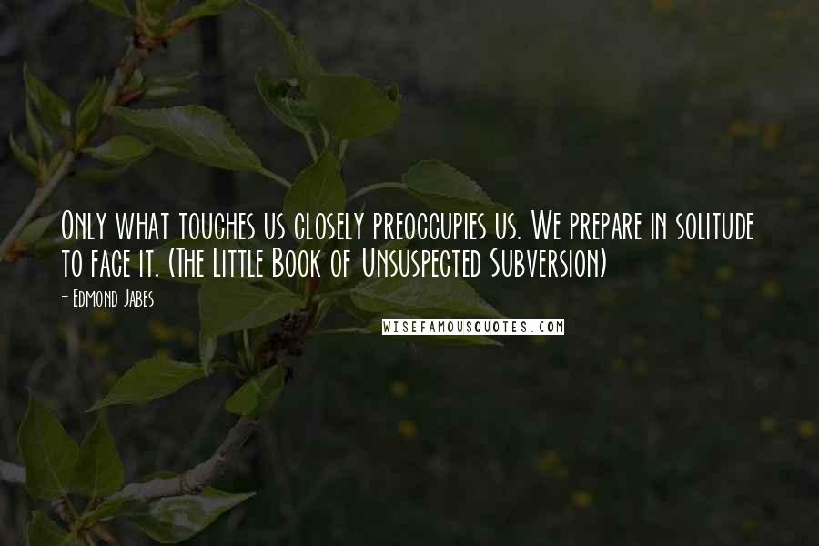 Edmond Jabes Quotes: Only what touches us closely preoccupies us. We prepare in solitude to face it. (The Little Book of Unsuspected Subversion)