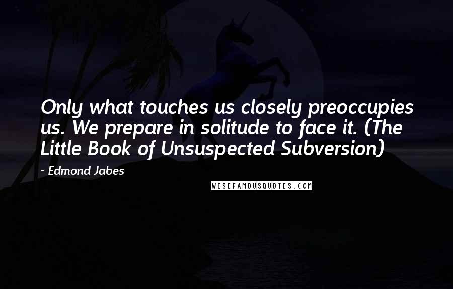 Edmond Jabes Quotes: Only what touches us closely preoccupies us. We prepare in solitude to face it. (The Little Book of Unsuspected Subversion)