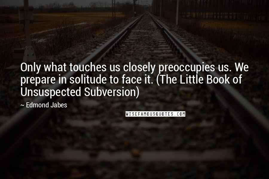 Edmond Jabes Quotes: Only what touches us closely preoccupies us. We prepare in solitude to face it. (The Little Book of Unsuspected Subversion)