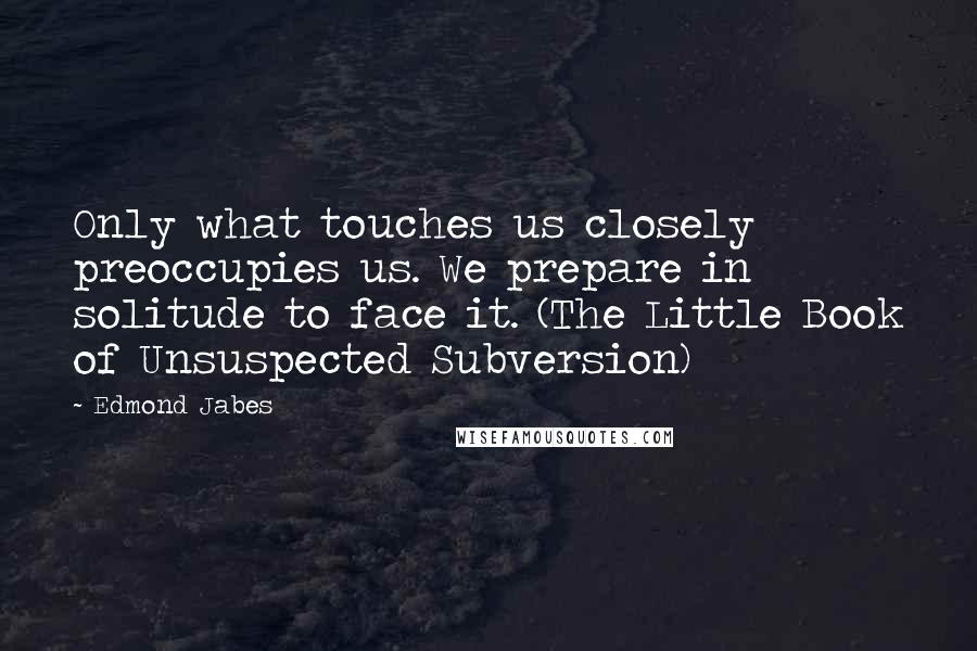 Edmond Jabes Quotes: Only what touches us closely preoccupies us. We prepare in solitude to face it. (The Little Book of Unsuspected Subversion)