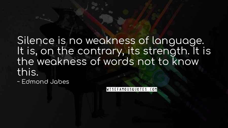 Edmond Jabes Quotes: Silence is no weakness of language. It is, on the contrary, its strength. It is the weakness of words not to know this.