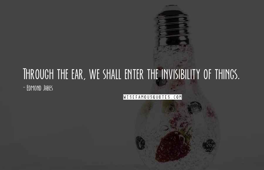 Edmond Jabes Quotes: Through the ear, we shall enter the invisibility of things.