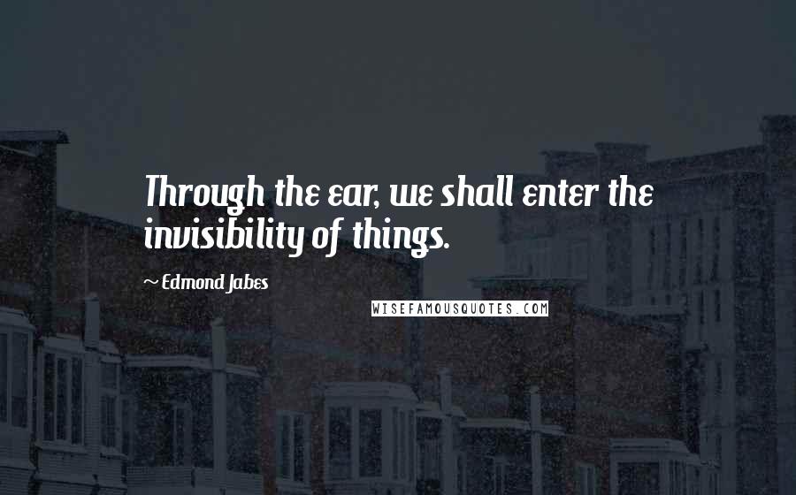 Edmond Jabes Quotes: Through the ear, we shall enter the invisibility of things.