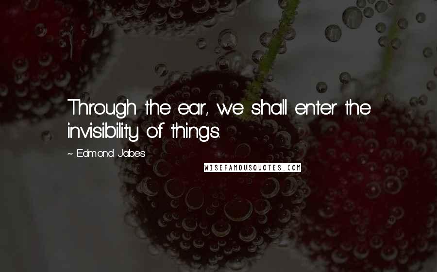 Edmond Jabes Quotes: Through the ear, we shall enter the invisibility of things.