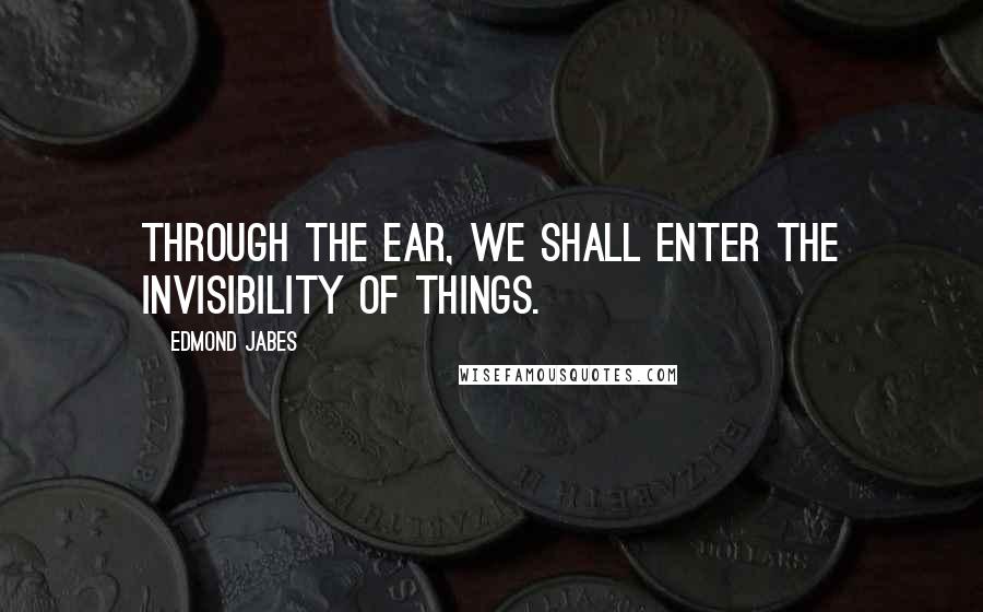 Edmond Jabes Quotes: Through the ear, we shall enter the invisibility of things.