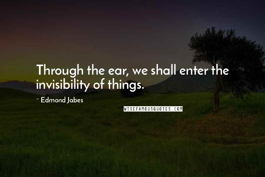 Edmond Jabes Quotes: Through the ear, we shall enter the invisibility of things.