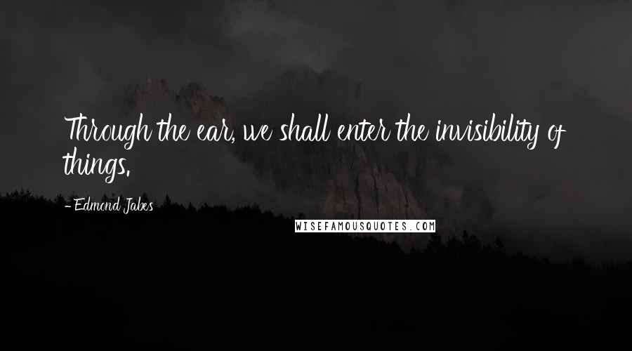 Edmond Jabes Quotes: Through the ear, we shall enter the invisibility of things.