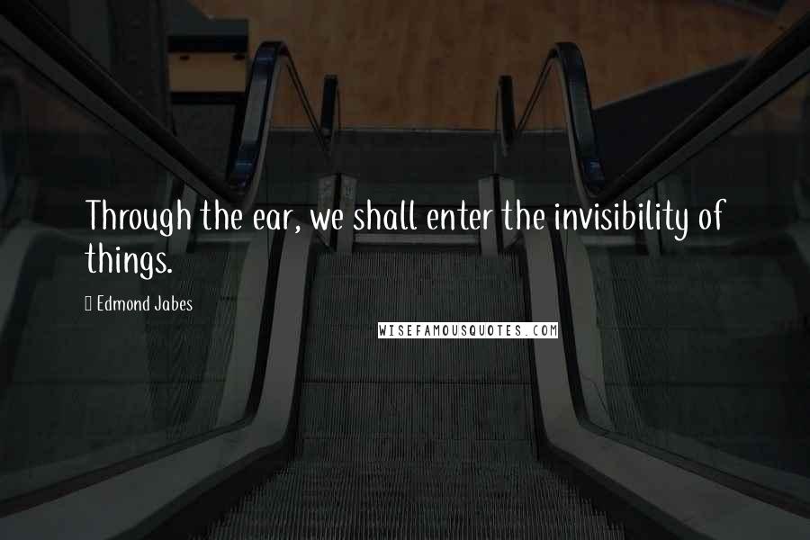 Edmond Jabes Quotes: Through the ear, we shall enter the invisibility of things.