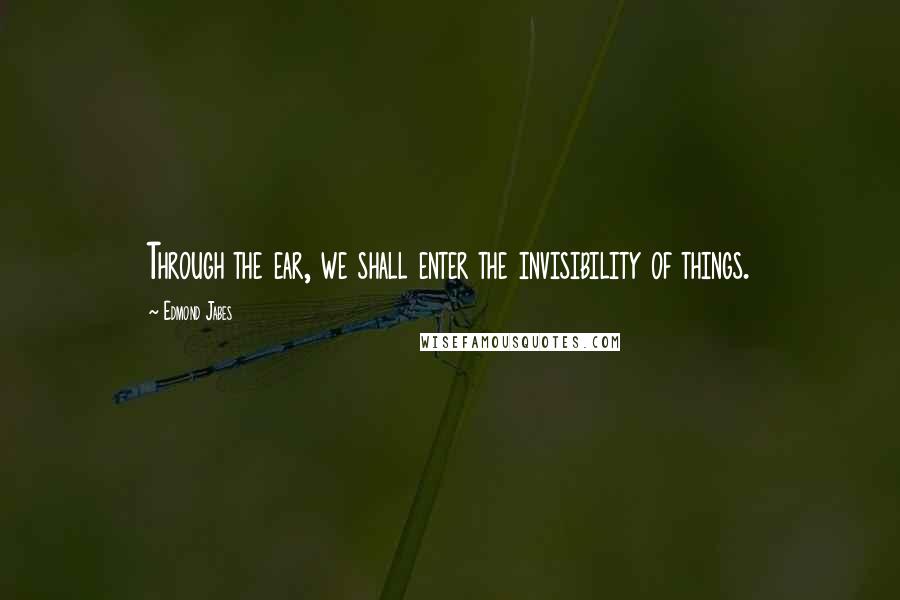 Edmond Jabes Quotes: Through the ear, we shall enter the invisibility of things.