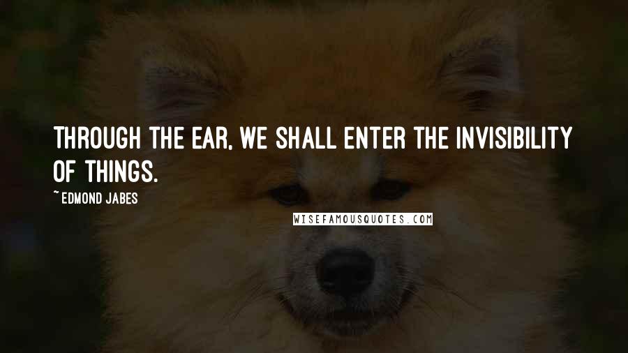 Edmond Jabes Quotes: Through the ear, we shall enter the invisibility of things.