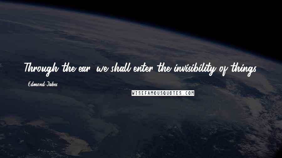 Edmond Jabes Quotes: Through the ear, we shall enter the invisibility of things.