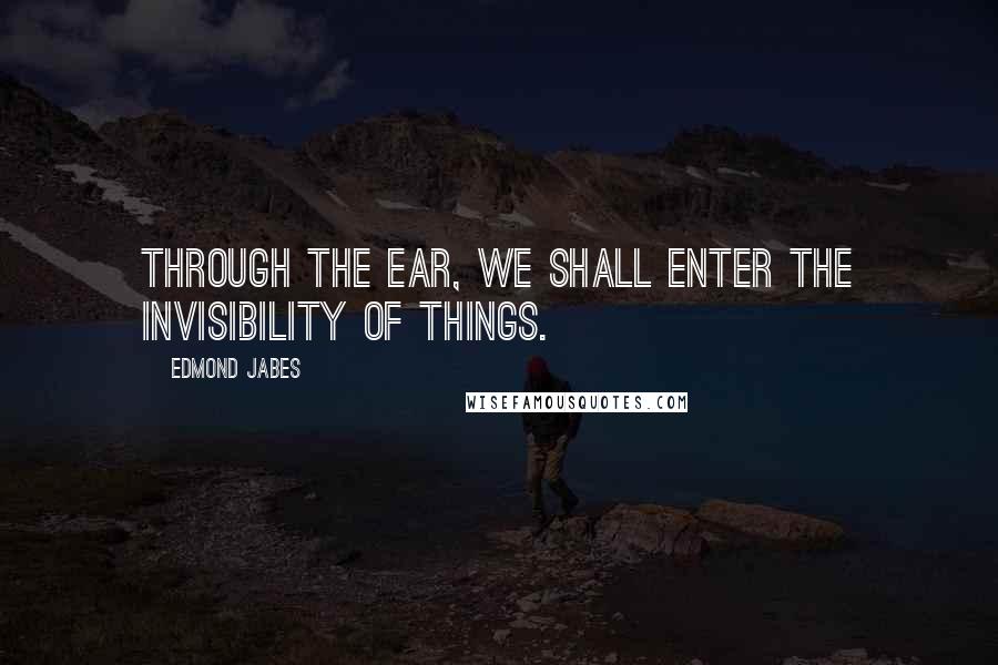 Edmond Jabes Quotes: Through the ear, we shall enter the invisibility of things.