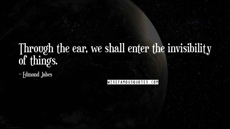 Edmond Jabes Quotes: Through the ear, we shall enter the invisibility of things.