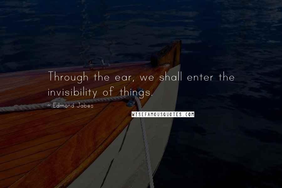 Edmond Jabes Quotes: Through the ear, we shall enter the invisibility of things.