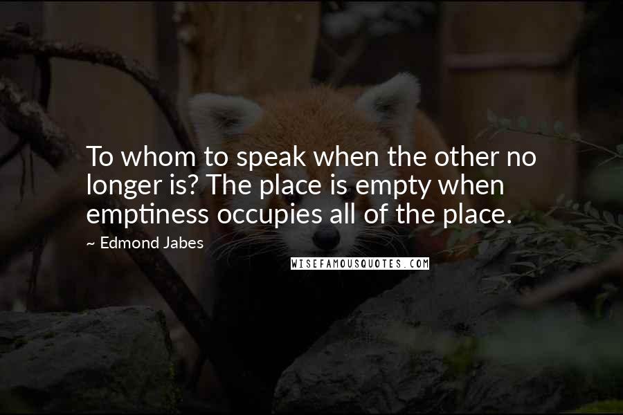 Edmond Jabes Quotes: To whom to speak when the other no longer is? The place is empty when emptiness occupies all of the place.