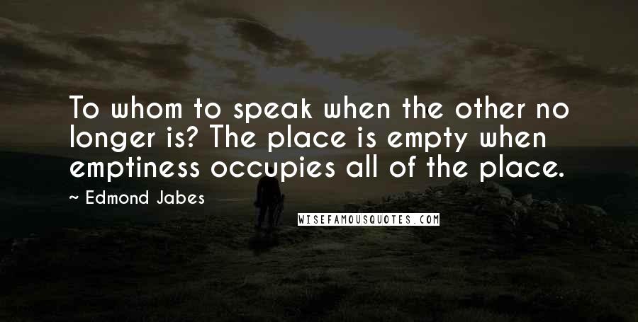 Edmond Jabes Quotes: To whom to speak when the other no longer is? The place is empty when emptiness occupies all of the place.