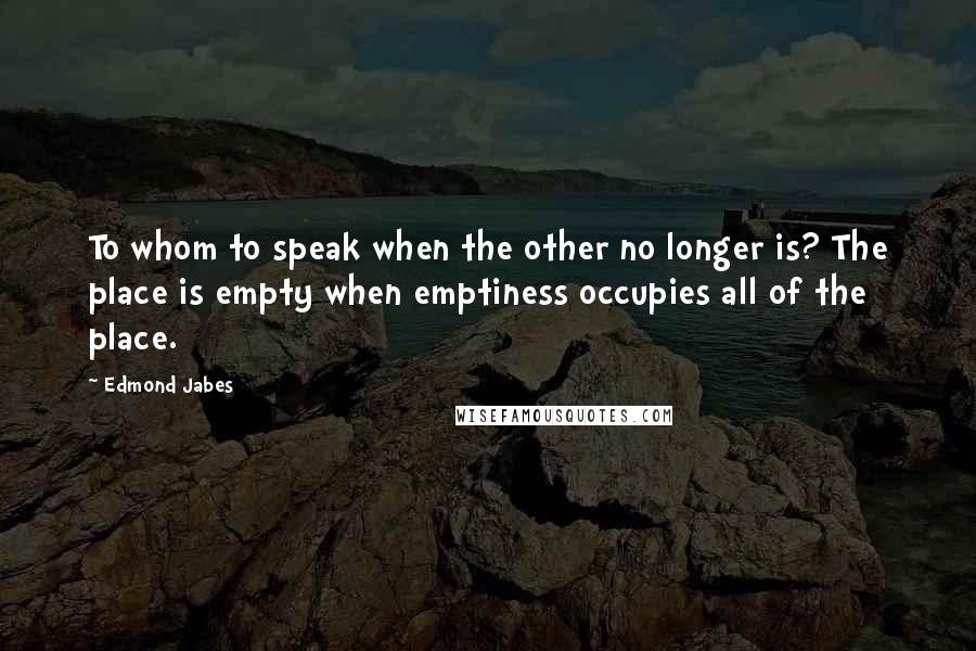 Edmond Jabes Quotes: To whom to speak when the other no longer is? The place is empty when emptiness occupies all of the place.