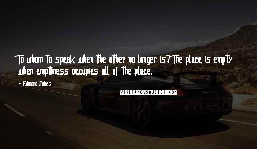 Edmond Jabes Quotes: To whom to speak when the other no longer is? The place is empty when emptiness occupies all of the place.