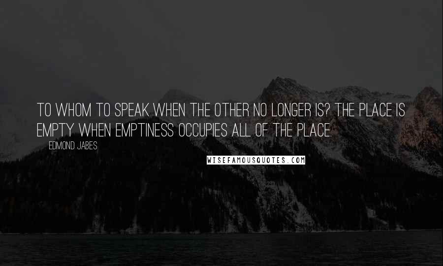 Edmond Jabes Quotes: To whom to speak when the other no longer is? The place is empty when emptiness occupies all of the place.