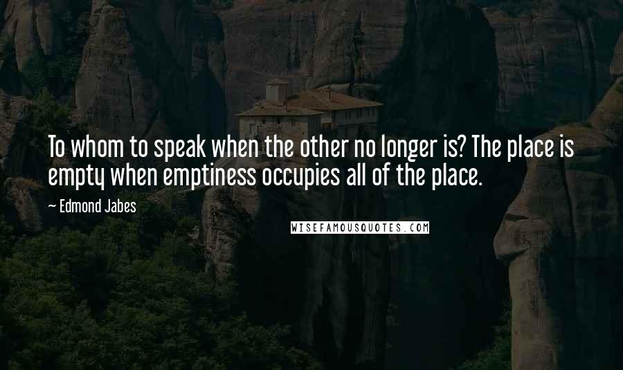 Edmond Jabes Quotes: To whom to speak when the other no longer is? The place is empty when emptiness occupies all of the place.