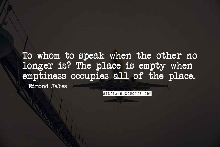 Edmond Jabes Quotes: To whom to speak when the other no longer is? The place is empty when emptiness occupies all of the place.