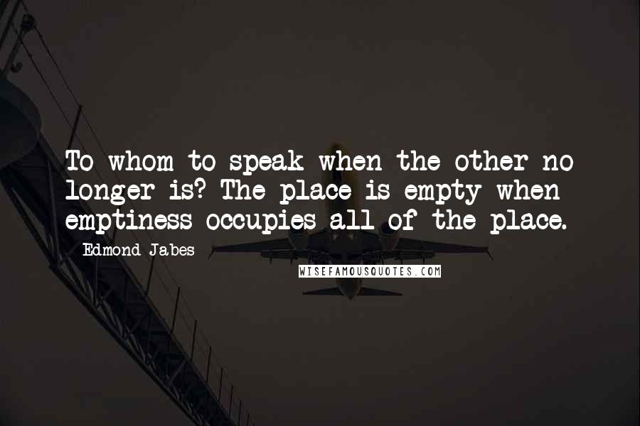 Edmond Jabes Quotes: To whom to speak when the other no longer is? The place is empty when emptiness occupies all of the place.