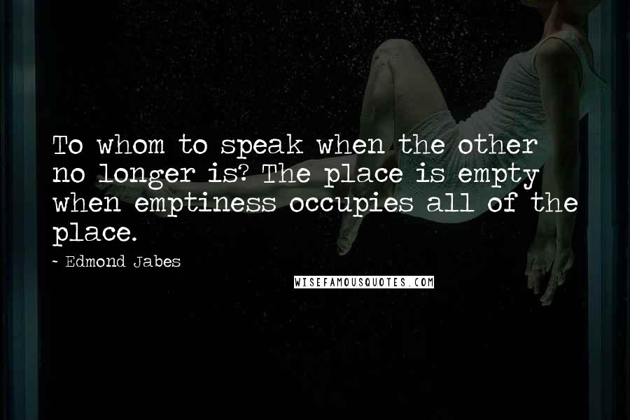 Edmond Jabes Quotes: To whom to speak when the other no longer is? The place is empty when emptiness occupies all of the place.