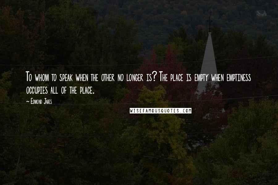 Edmond Jabes Quotes: To whom to speak when the other no longer is? The place is empty when emptiness occupies all of the place.