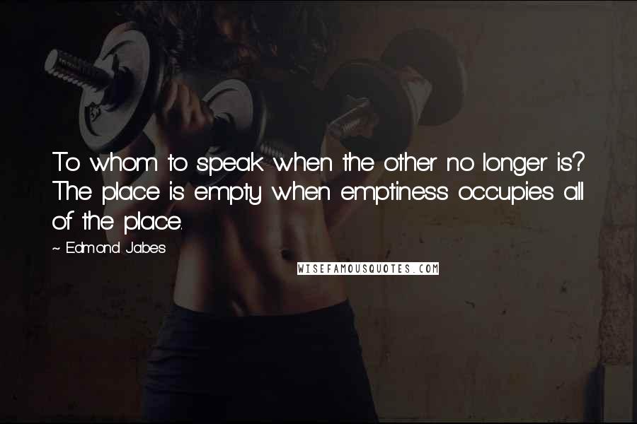 Edmond Jabes Quotes: To whom to speak when the other no longer is? The place is empty when emptiness occupies all of the place.
