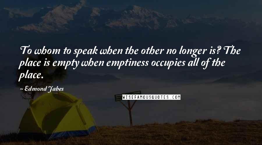 Edmond Jabes Quotes: To whom to speak when the other no longer is? The place is empty when emptiness occupies all of the place.