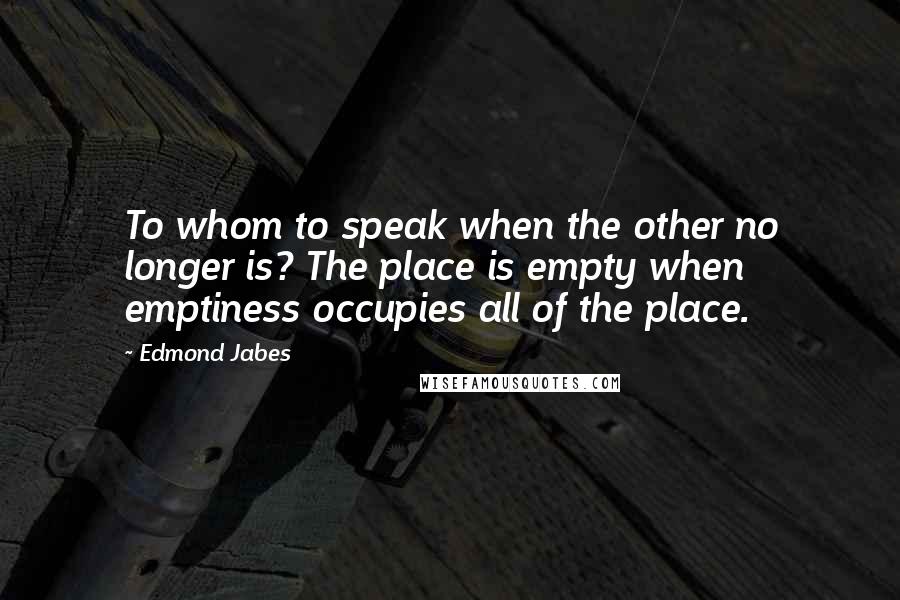 Edmond Jabes Quotes: To whom to speak when the other no longer is? The place is empty when emptiness occupies all of the place.