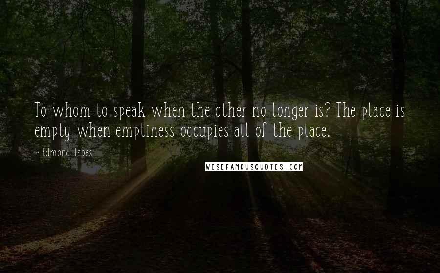 Edmond Jabes Quotes: To whom to speak when the other no longer is? The place is empty when emptiness occupies all of the place.