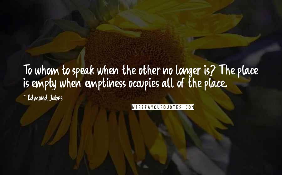 Edmond Jabes Quotes: To whom to speak when the other no longer is? The place is empty when emptiness occupies all of the place.