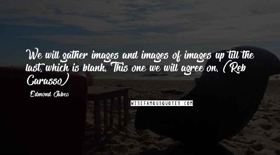 Edmond Jabes Quotes: We will gather images and images of images up till the last, which is blank. This one we will agree on. (Reb Carasso)