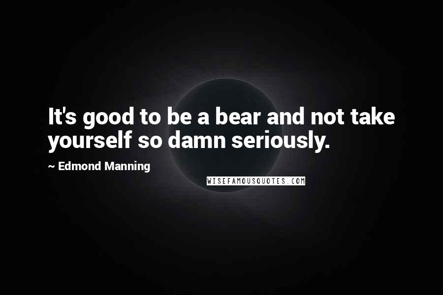 Edmond Manning Quotes: It's good to be a bear and not take yourself so damn seriously.