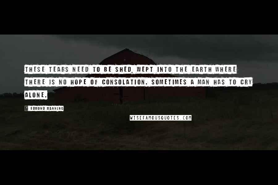 Edmond Manning Quotes: These tears need to be shed, wept into the earth where there is no hope of consolation. Sometimes a man has to cry alone.