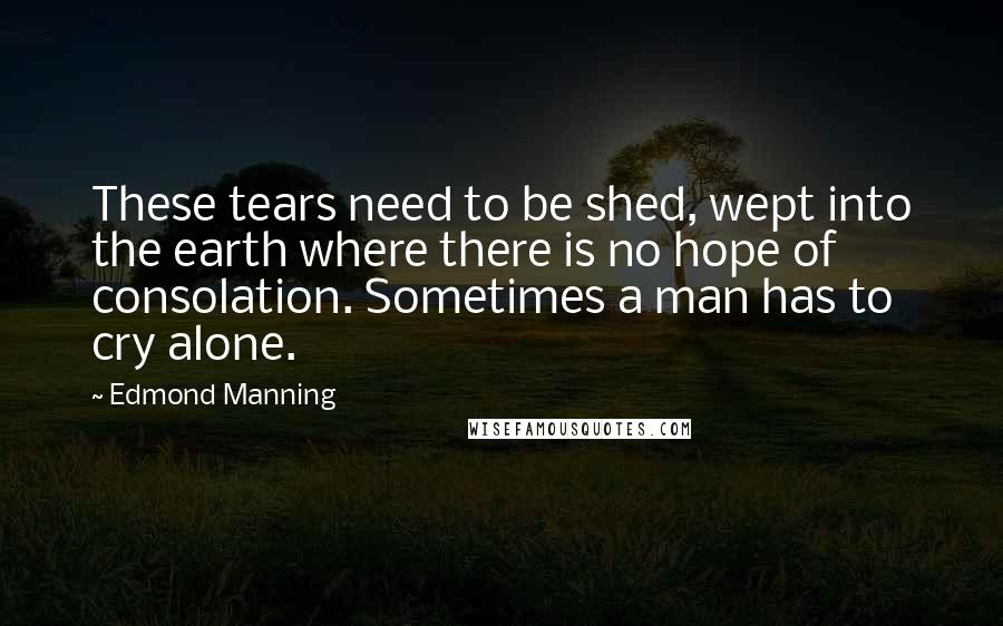 Edmond Manning Quotes: These tears need to be shed, wept into the earth where there is no hope of consolation. Sometimes a man has to cry alone.