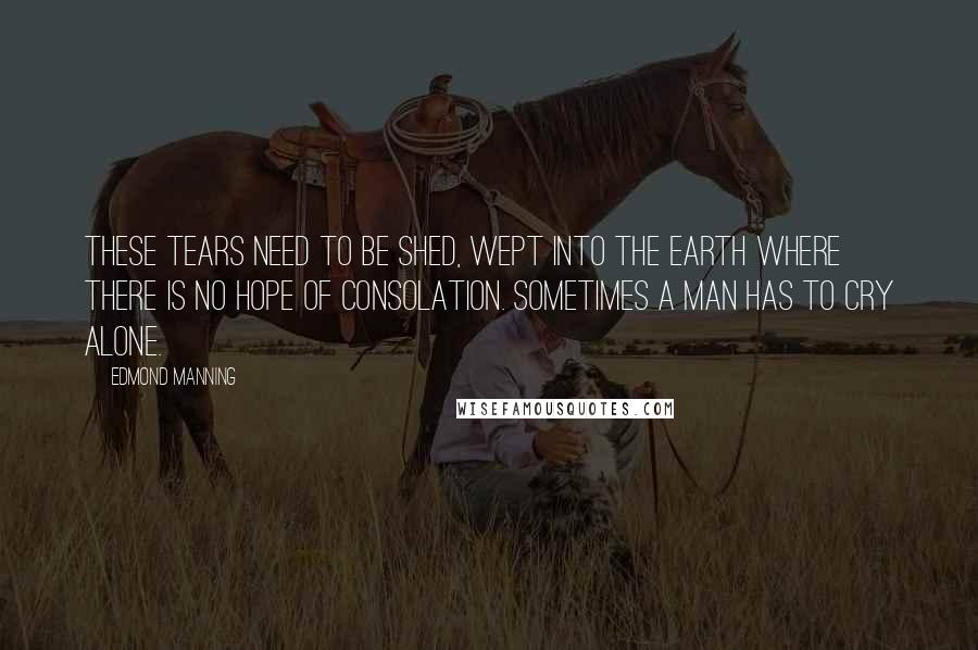 Edmond Manning Quotes: These tears need to be shed, wept into the earth where there is no hope of consolation. Sometimes a man has to cry alone.