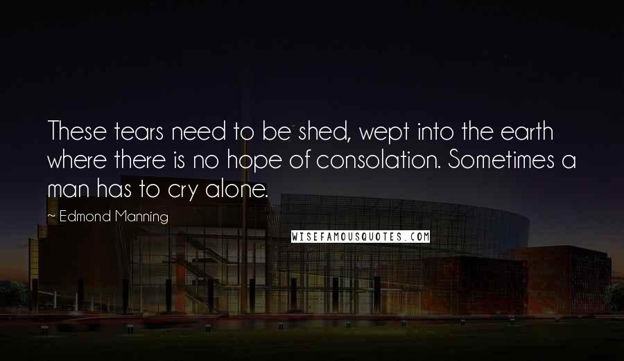 Edmond Manning Quotes: These tears need to be shed, wept into the earth where there is no hope of consolation. Sometimes a man has to cry alone.