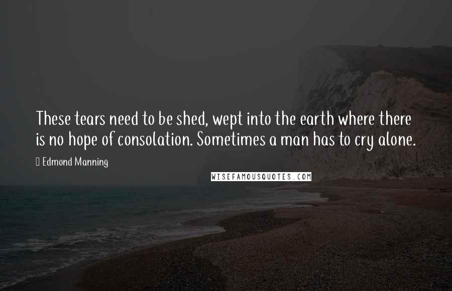 Edmond Manning Quotes: These tears need to be shed, wept into the earth where there is no hope of consolation. Sometimes a man has to cry alone.