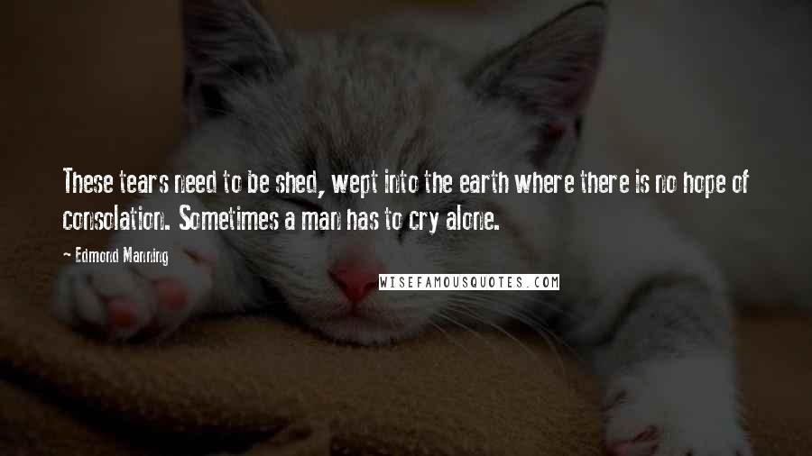 Edmond Manning Quotes: These tears need to be shed, wept into the earth where there is no hope of consolation. Sometimes a man has to cry alone.