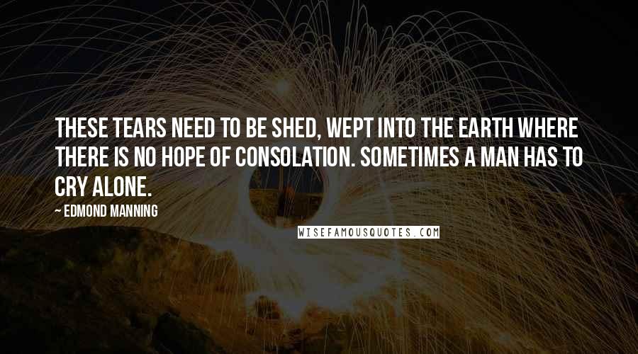 Edmond Manning Quotes: These tears need to be shed, wept into the earth where there is no hope of consolation. Sometimes a man has to cry alone.