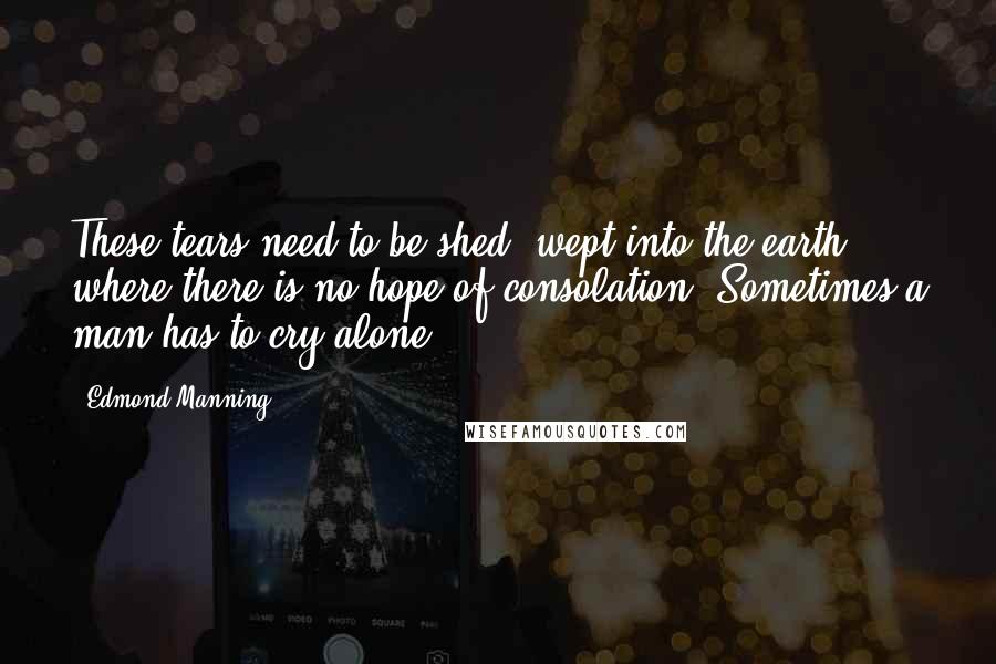 Edmond Manning Quotes: These tears need to be shed, wept into the earth where there is no hope of consolation. Sometimes a man has to cry alone.