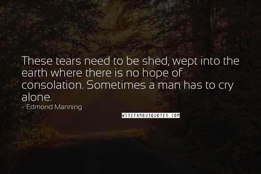 Edmond Manning Quotes: These tears need to be shed, wept into the earth where there is no hope of consolation. Sometimes a man has to cry alone.