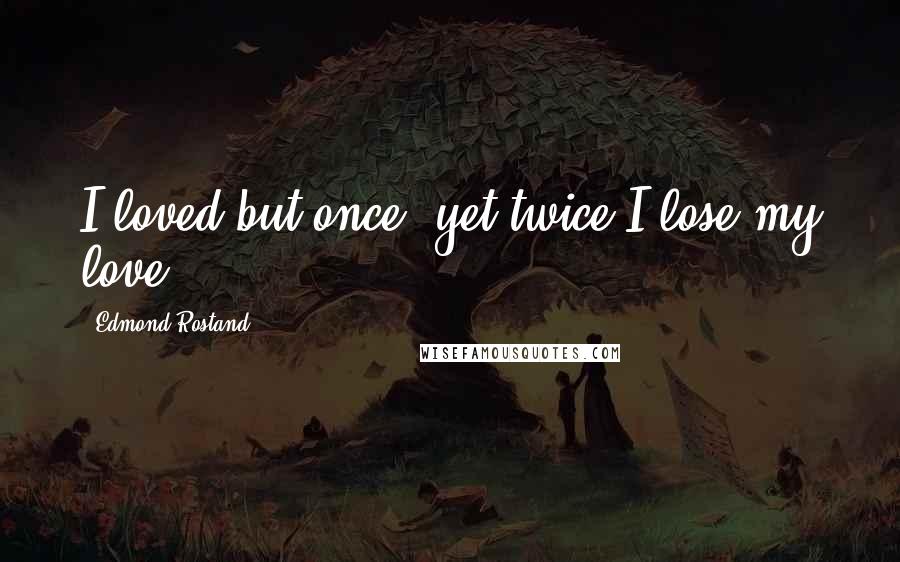 Edmond Rostand Quotes: I loved but once, yet twice I lose my love!