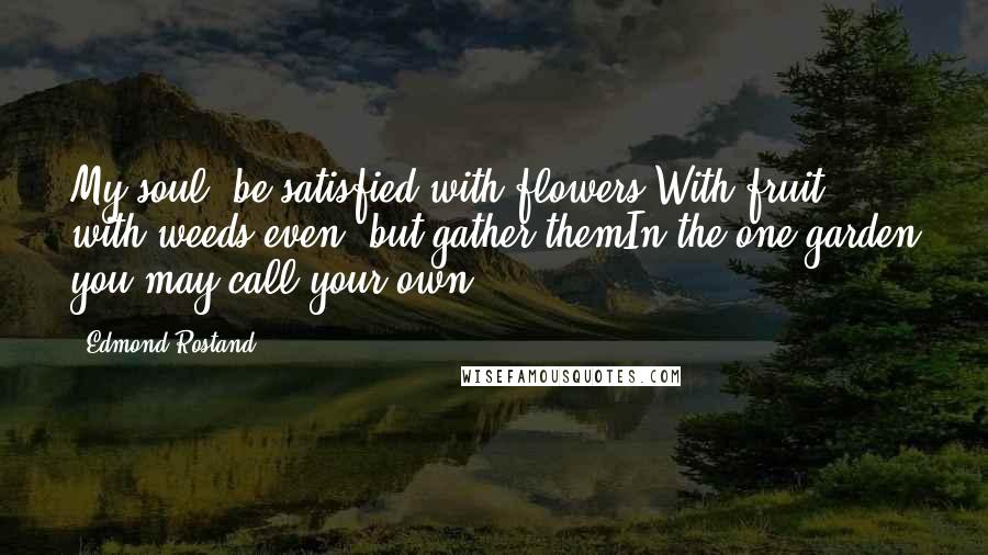 Edmond Rostand Quotes: My soul, be satisfied with flowers,With fruit, with weeds even; but gather themIn the one garden you may call your own.